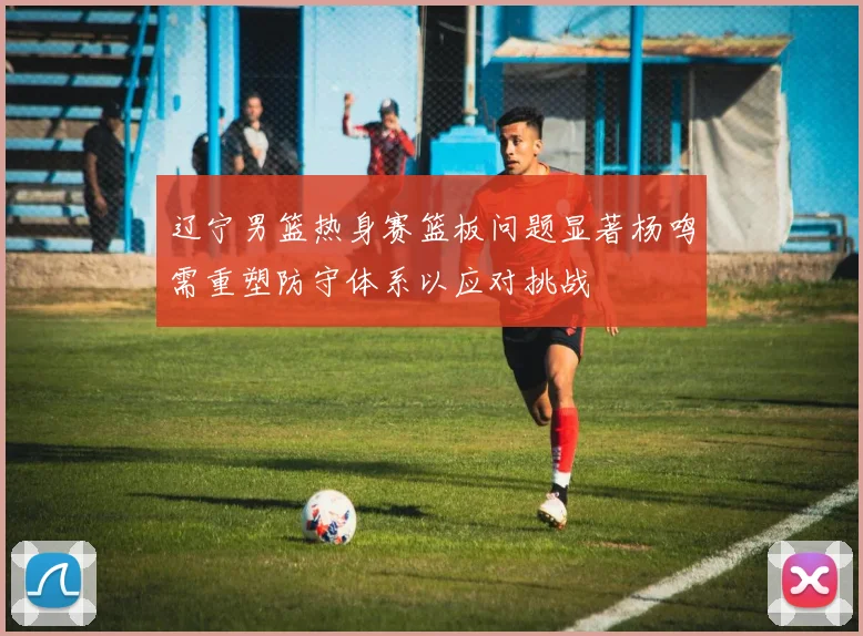 辽宁男篮热身赛篮板问题显著杨鸣需重塑防守体系以应对挑战