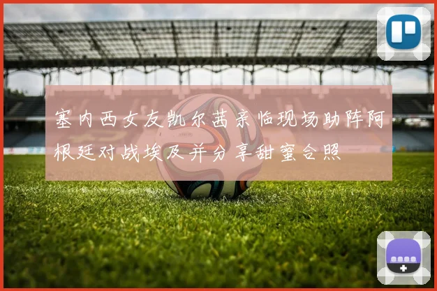 塞内西女友凯尔茜亲临现场助阵阿根廷对战埃及并分享甜蜜合照