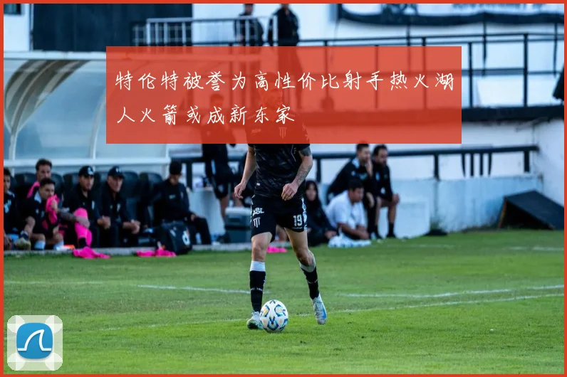 特伦特被誉为高性价比射手热火湖人火箭或成新东家