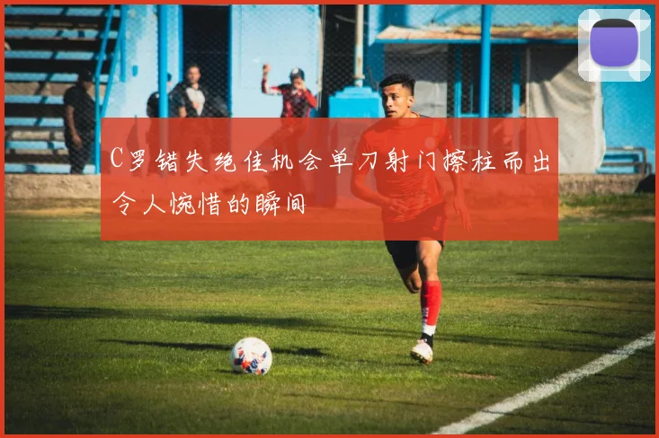 C罗错失绝佳机会单刀射门擦柱而出令人惋惜的瞬间