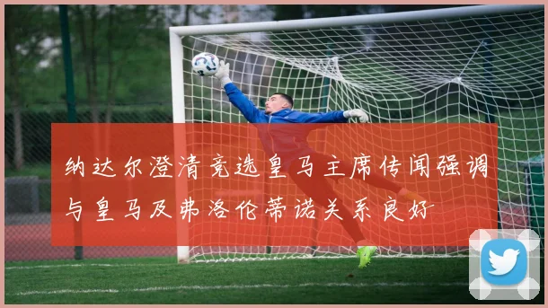 纳达尔澄清竞选皇马主席传闻强调与皇马及弗洛伦蒂诺关系良好
