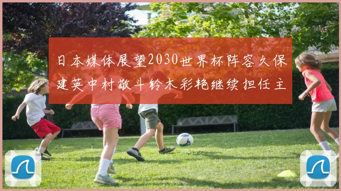 日本媒体展望2030世界杯阵容久保建英中村敬斗铃木彩艳继续担任主力