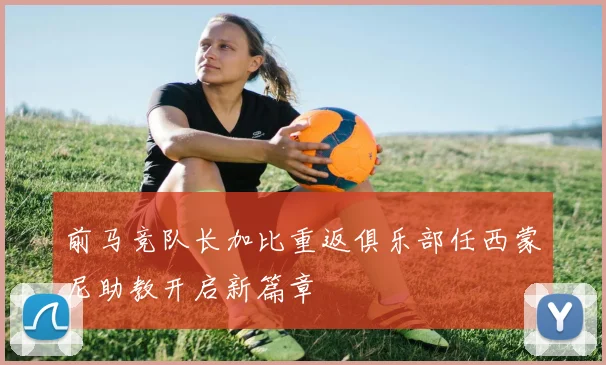 前马竞队长加比重返俱乐部任西蒙尼助教开启新篇章