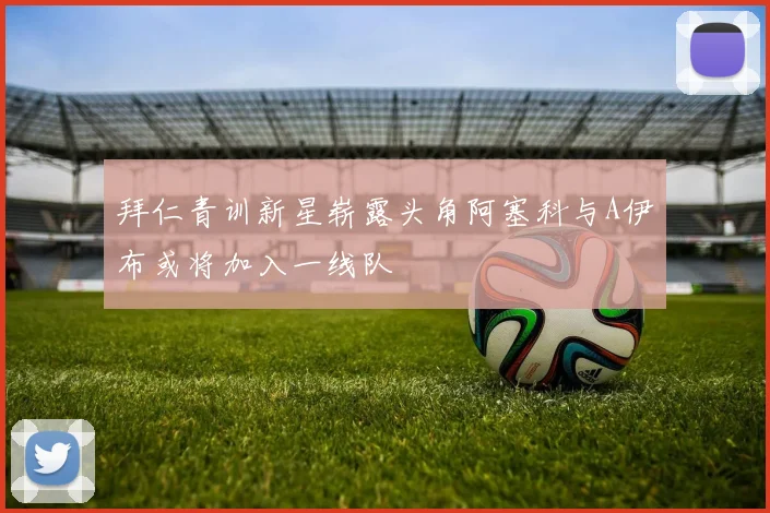 拜仁青训新星崭露头角阿塞科与A伊布或将加入一线队