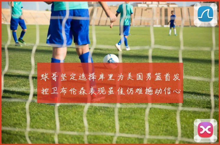 球哥坚定选择库里为美国男篮首发控卫布伦森表现虽佳仍难撼动信心