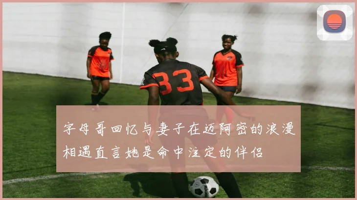 字母哥回忆与妻子在迈阿密的浪漫相遇直言她是命中注定的伴侣