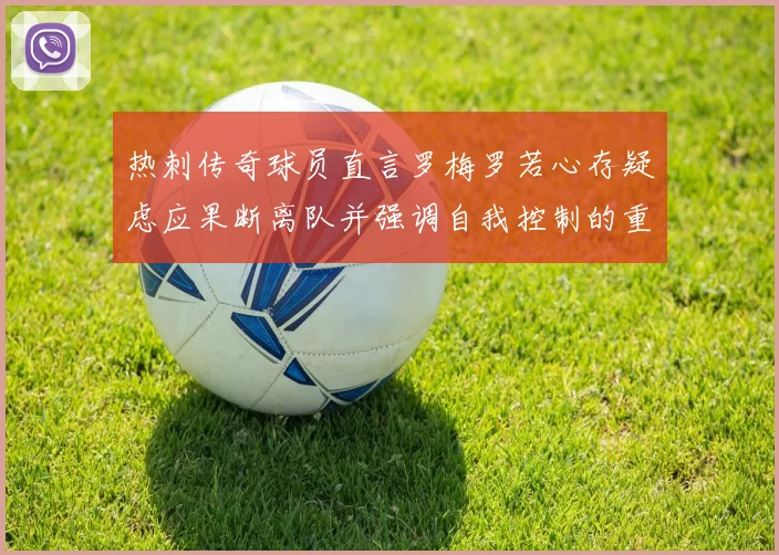 热刺传奇球员直言罗梅罗若心存疑虑应果断离队并强调自我控制的重要性