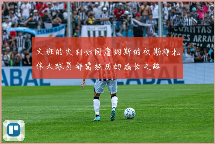 文班的失利如同詹姆斯的初期挣扎伟大球员都需经历的成长之路