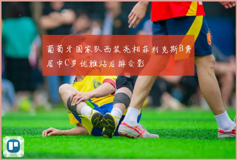 葡萄牙国家队西装亮相菲利克斯B费居中C罗优雅站后排合影