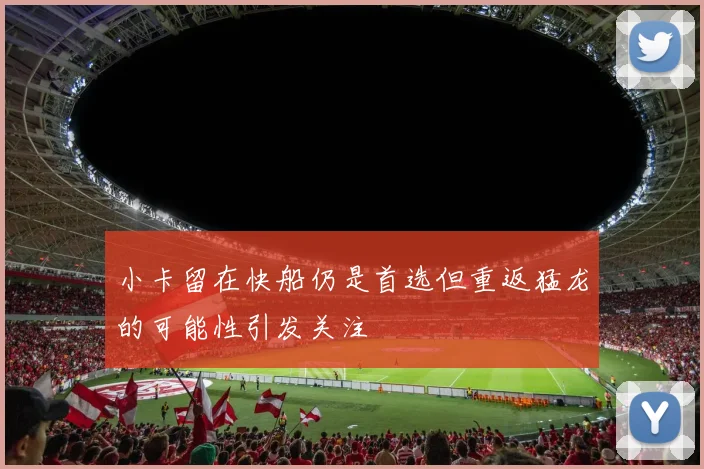 小卡留在快船仍是首选但重返猛龙的可能性引发关注