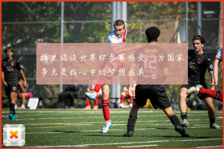 梅里诺谈世界杯参赛感受：为国家争光是我心中的梦想成真