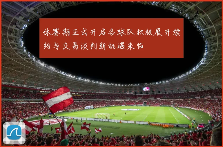 休赛期正式开启各球队积极展开续约与交易谈判新机遇来临