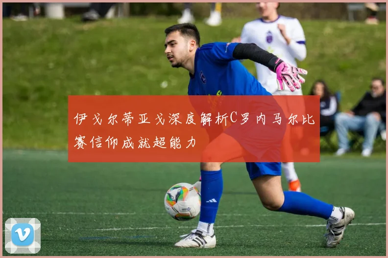 伊戈尔蒂亚戈深度解析C罗内马尔比赛信仰成就超能力