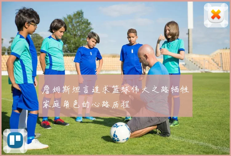 詹姆斯坦言追求篮球伟大之路牺牲家庭角色的心路历程