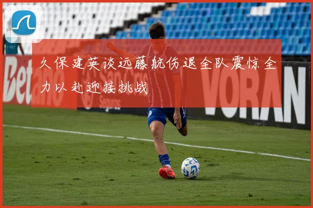 久保建英谈远藤航伤退全队震惊全力以赴迎接挑战