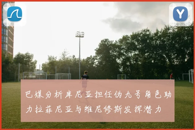 巴媒分析库尼亚担任伪九号角色助力拉菲尼亚与维尼修斯发挥潜力