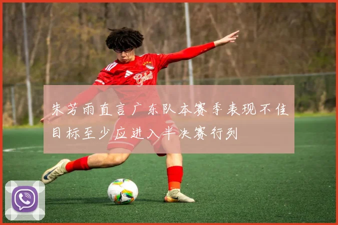 朱芳雨直言广东队本赛季表现不佳目标至少应进入半决赛行列