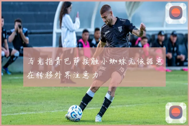 马竞指责巴萨接触小蜘蛛无依据意在转移外界注意力