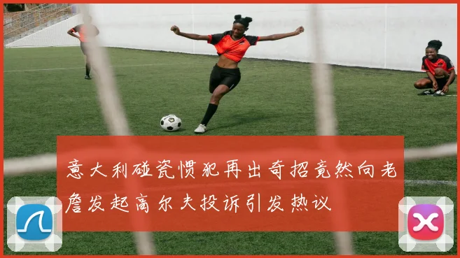 意大利碰瓷惯犯再出奇招竟然向老詹发起高尔夫投诉引发热议