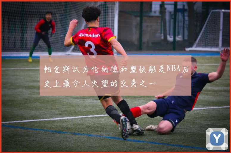 帕金斯认为伦纳德加盟快船是NBA历史上最令人失望的交易之一
