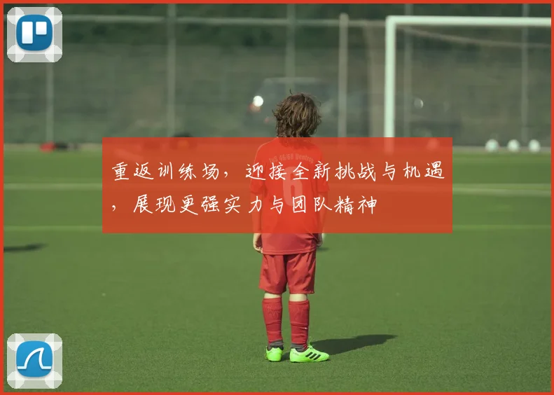 重返训练场，迎接全新挑战与机遇，展现更强实力与团队精神