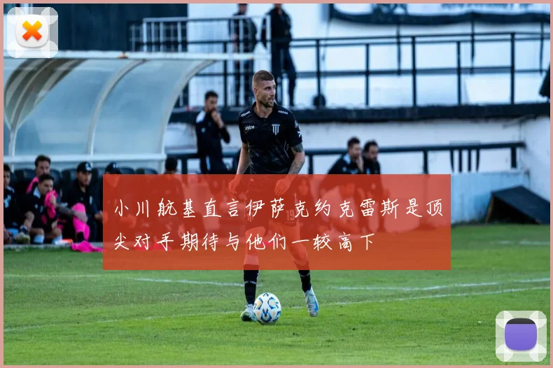 小川航基直言伊萨克约克雷斯是顶尖对手期待与他们一较高下