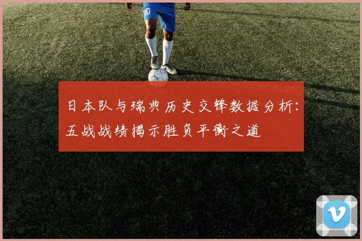 日本队与瑞典历史交锋数据分析：五战战绩揭示胜负平衡之道