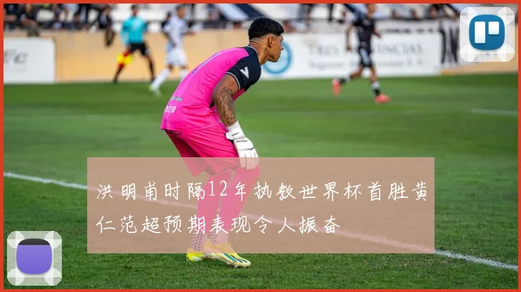 洪明甫时隔12年执教世界杯首胜黄仁范超预期表现令人振奋