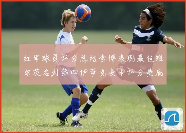 红军球员评分总结索博表现最佳维尔茨名列第四伊萨克麦卡评分垫底