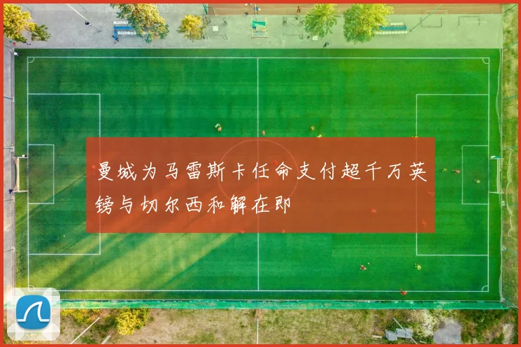 曼城为马雷斯卡任命支付超千万英镑与切尔西和解在即