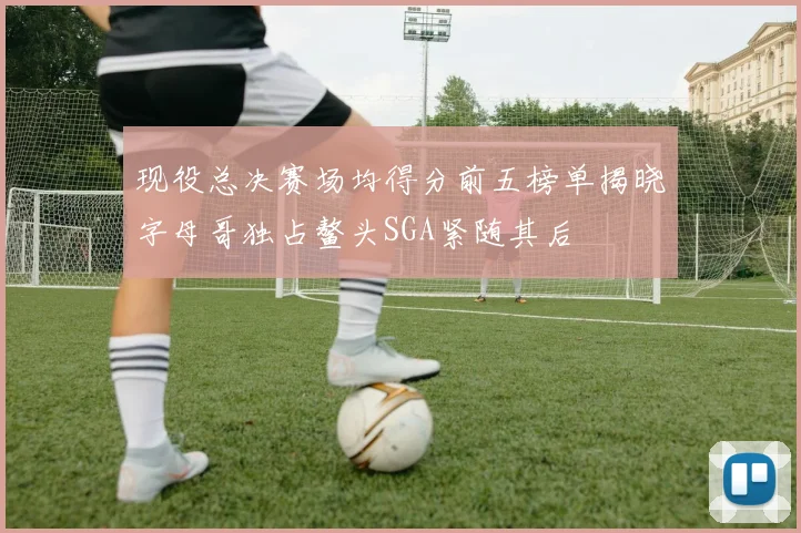 现役总决赛场均得分前五榜单揭晓字母哥独占鳌头SGA紧随其后