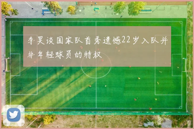 李昊谈国家队首秀遗憾22岁入队并非年轻球员的特权